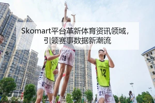 Skomart平台革新体育资讯领域，引领赛事数据新潮流