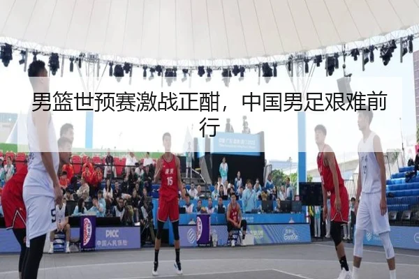 男篮世预赛激战正酣，中国男足艰难前行