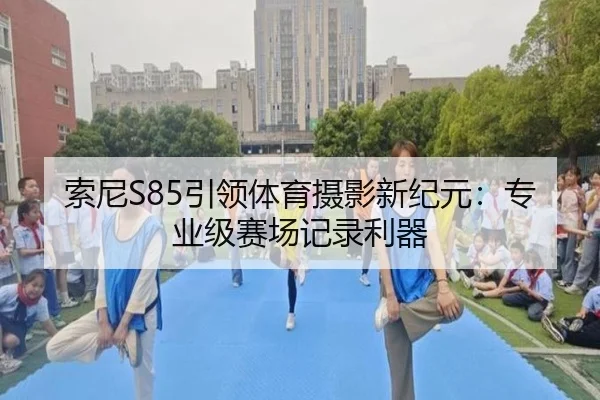 索尼S85引领体育摄影新纪元：专业级赛场记录利器